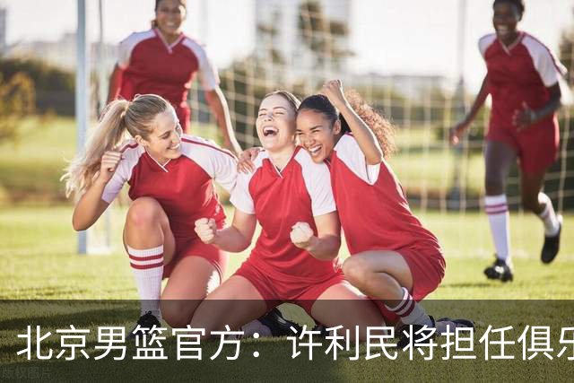 北京男篮官方：许利民将担任俱乐部总教练 李楠将担任主教练